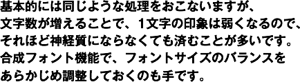 基本的には同じような処理をおこないますが、
文字数が増えることで、1文字の印象は弱くなるので、
それほど神経質にならなくても済むことが多いです。
合成フォント機能で、フォントサイズのバランスを
あらかじめ調整しておくのも手です。